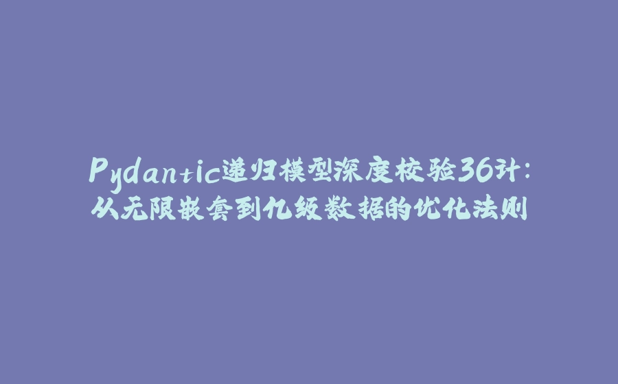 Pydantic递归模型深度校验36计：从无限嵌套到亿级数据的优化法则 - 拾光赋-拾光赋