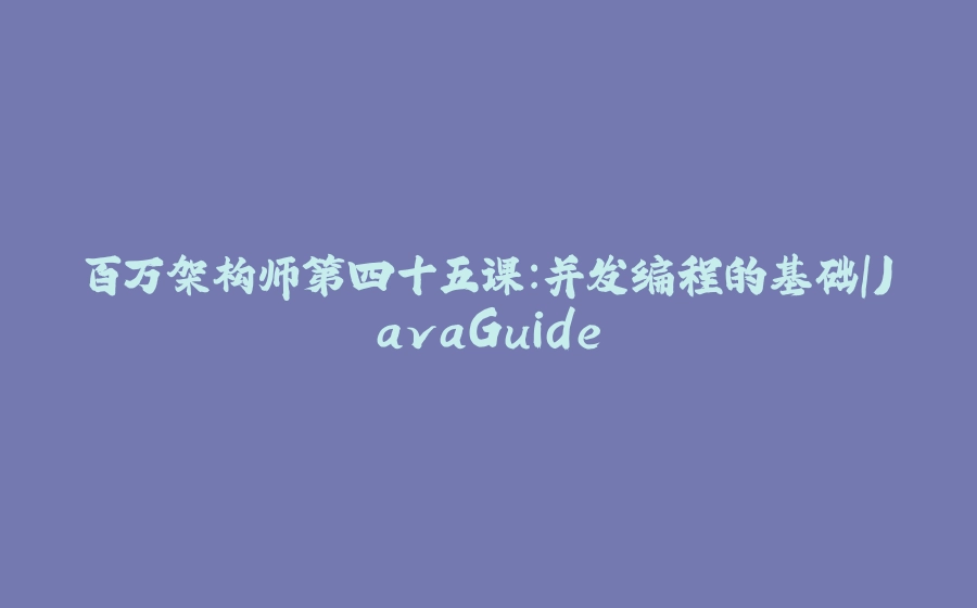 百万架构师第四十五课：并发编程的基础｜JavaGuide - 拾光赋-拾光赋
