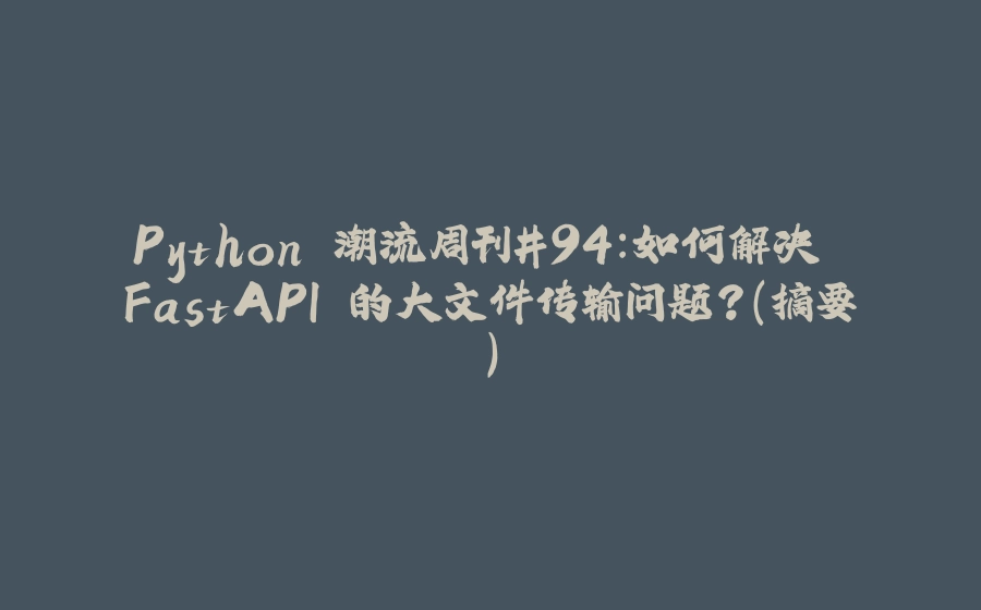 Python 潮流周刊#94：如何解决 FastAPI 的大文件传输问题？（摘要） - 拾光赋-拾光赋