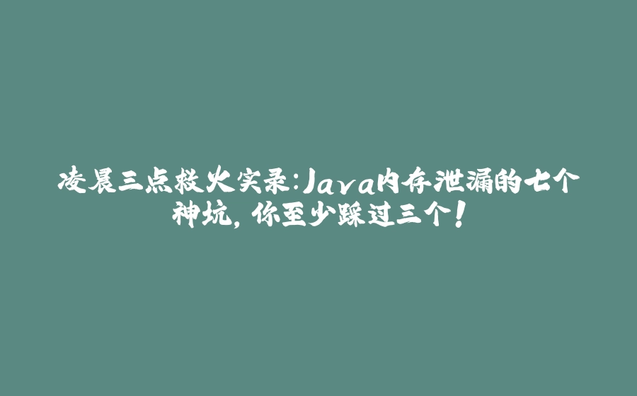 凌晨三点救火实录：Java内存泄漏的七个神坑，你至少踩过三个！ - 拾光赋-拾光赋