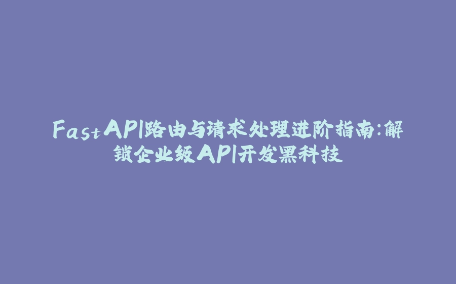 FastAPI路由与请求处理进阶指南：解锁企业级API开发黑科技 - 拾光赋-拾光赋