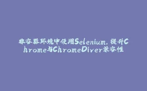 非容器环境中使用Selenium,提升Chrome与ChromeDiver兼容性-拾光赋