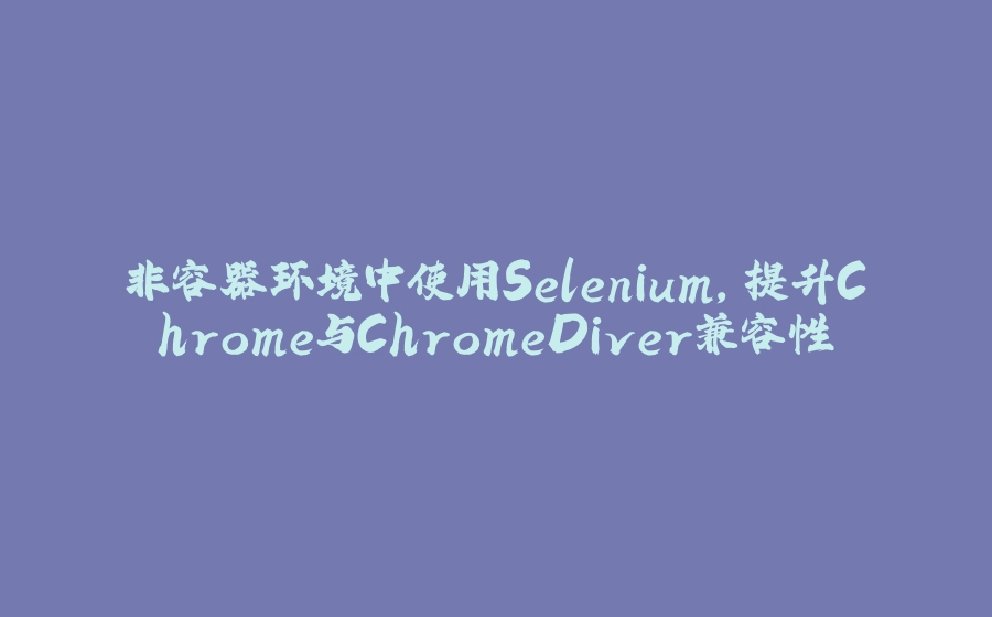 非容器环境中使用Selenium，提升Chrome与ChromeDiver兼容性 - 拾光赋-拾光赋