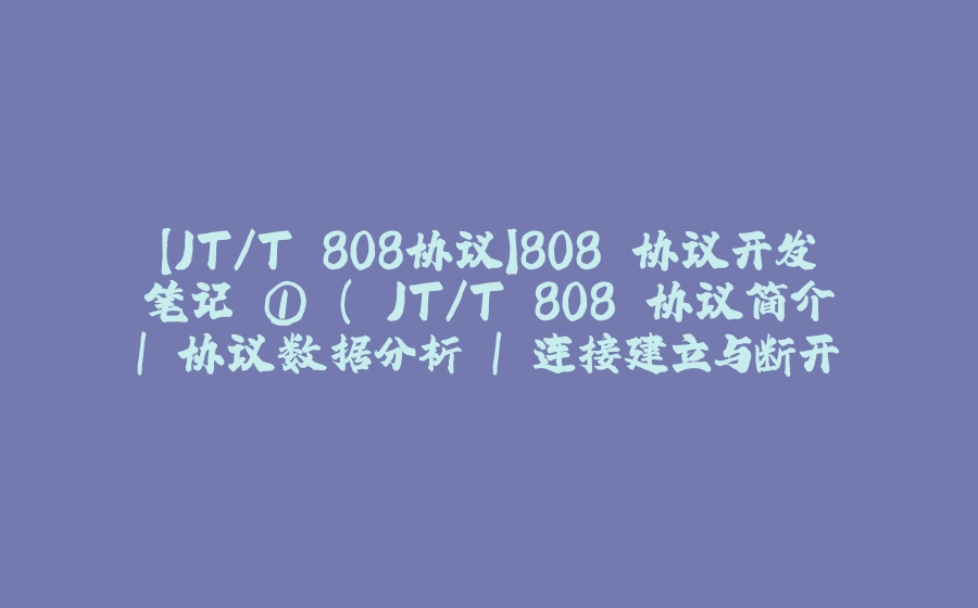 【JT/T 808协议】808 协议开发笔记 ① ( JT/T 808 协议简介 | 协议数据分析 | 连接建立与断开 与 终端的注册和鉴权 | Java 代码参考 ) - 拾光赋-拾光赋