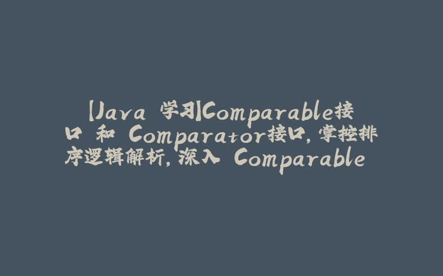 【Java 学习】Comparable接口 和 Comparator接口，掌控排序逻辑解析，深入 Comparable 和 Comparator 的优雅切换 - 拾光赋-拾光赋