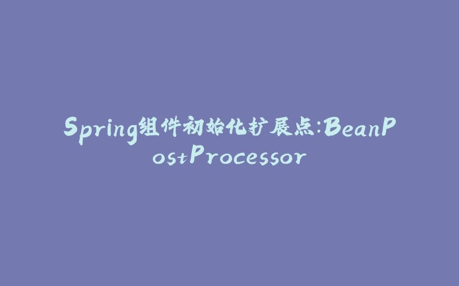 Spring组件初始化扩展点：BeanPostProcessor - 拾光赋-拾光赋