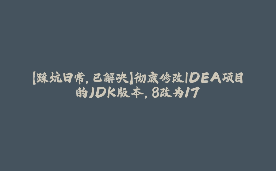 【踩坑日常，已解决】彻底修改IDEA项目的JDK版本，8改为17 - 拾光赋-拾光赋