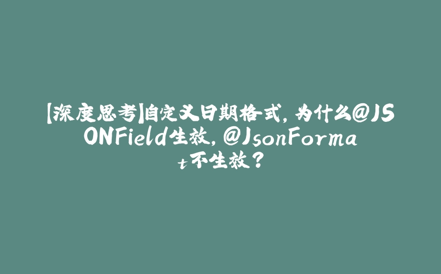 【深度思考】自定义日期格式，为什么@JSONField生效，@JsonFormat不生效？ - 拾光赋-拾光赋