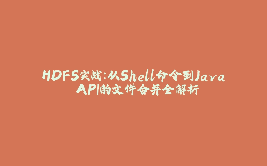 HDFS实战：从Shell命令到Java API的文件合并全解析 - 拾光赋-拾光赋