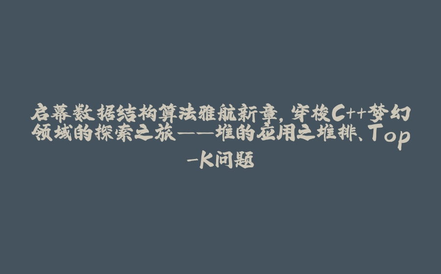 启幕数据结构算法雅航新章，穿梭C++梦幻领域的探索之旅——堆的应用之堆排、Top-K问题 - 拾光赋-拾光赋