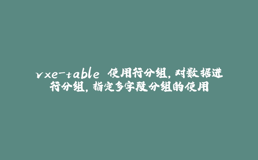 vxe-table 使用行分组，对数据进行分组，指定多字段分组的使用 - 拾光赋-拾光赋