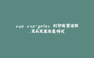 vue vxe-print 打印设置边距、页头页尾高度样式-拾光赋