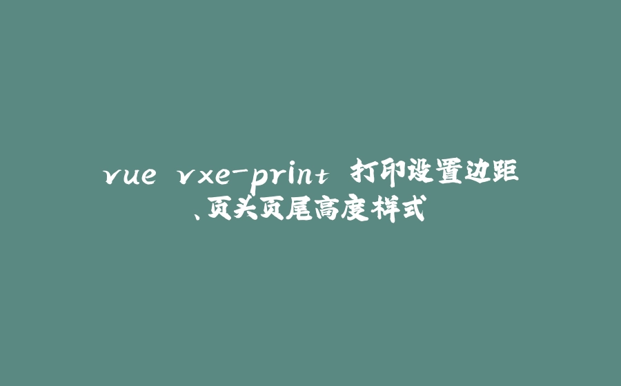 vue vxe-print 打印设置边距、页头页尾高度样式 - 拾光赋-拾光赋