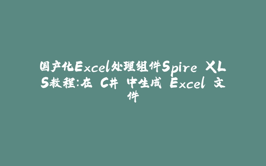 国产化Excel处理组件Spire.XLS教程：在 C# 中生成 Excel 文件 - 拾光赋-拾光赋