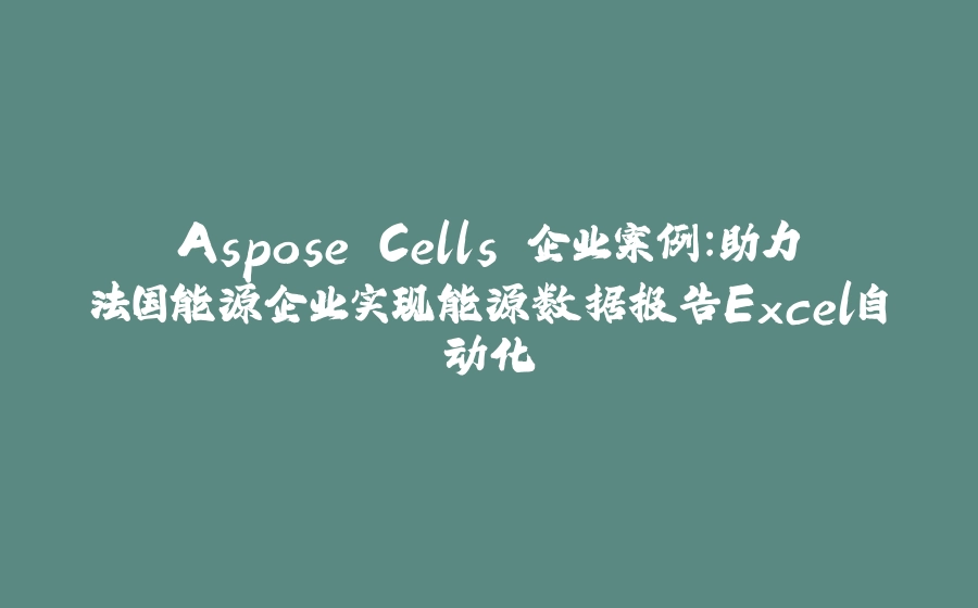 Aspose.Cells 企业案例：助力法国能源企业实现能源数据报告Excel自动化 - 拾光赋-拾光赋