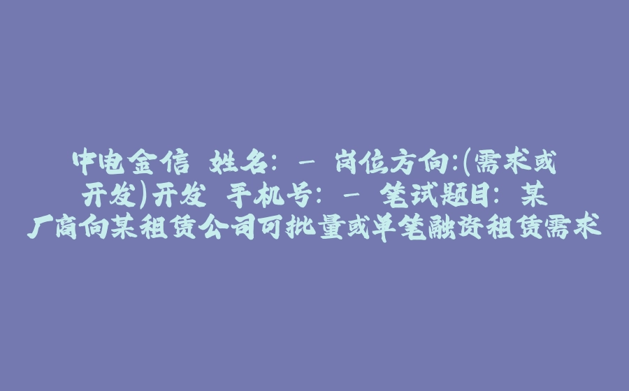 中电金信 姓名： - 岗位方向：（需求或开发）开发 手机号： - 笔试题目： 某厂商向某租赁公司可批量或单笔融资租赁需求，单笔融资需求可为以下两种融资租赁方案之一 - 拾光赋-拾光赋