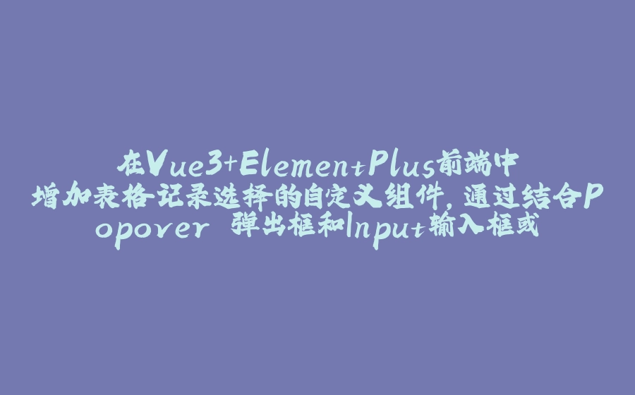 在Vue3+ElementPlus前端中增加表格记录选择的自定义组件，通过结合Popover 弹出框和Input输入框或者按钮选择实现 - 拾光赋-拾光赋