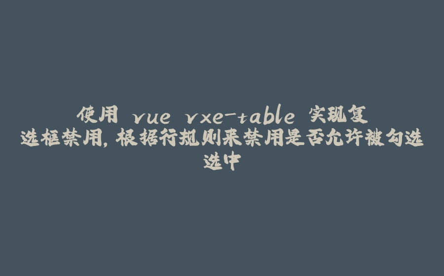 使用 vue vxe-table 实现复选框禁用，根据行规则来禁用是否允许被勾选选中 - 拾光赋-拾光赋