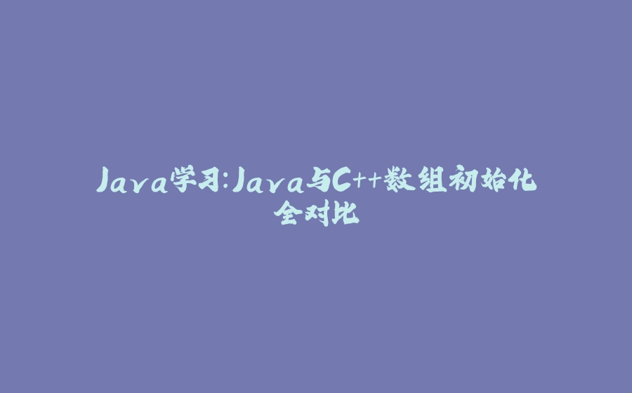 Java学习：Java与C++数组初始化全对比 - 拾光赋-拾光赋