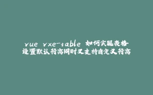 vue vxe-table 如何实现表格设置默认行高同时又支持自定义行高-拾光赋