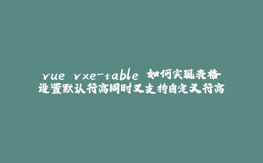 vue vxe-table 如何实现表格设置默认行高同时又支持自定义行高 - 拾光赋-拾光赋