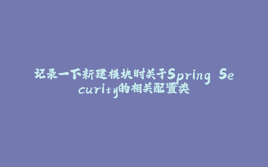 记录一下新建模块时关于Spring Security的相关配置类 - 拾光赋-拾光赋