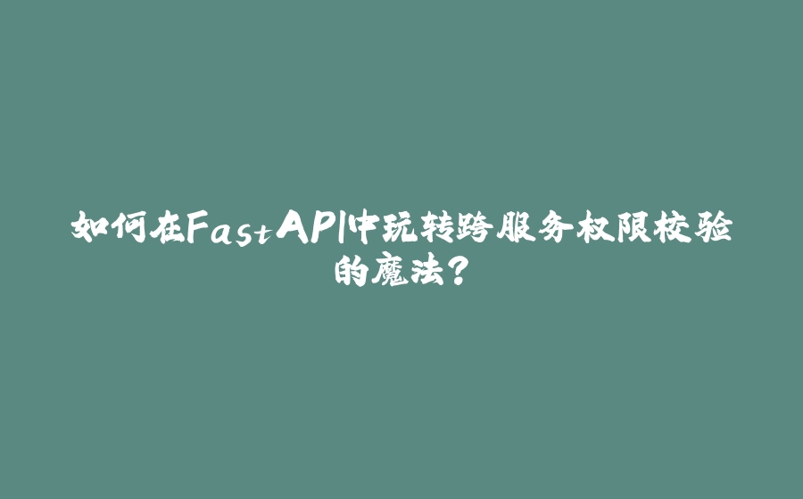 如何在FastAPI中玩转跨服务权限校验的魔法？ - 拾光赋-拾光赋