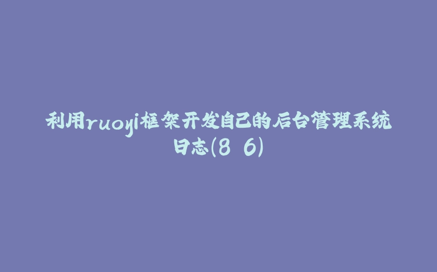 利用ruoyi框架开发自己的后台管理系统日志（8.6） - 拾光赋-拾光赋