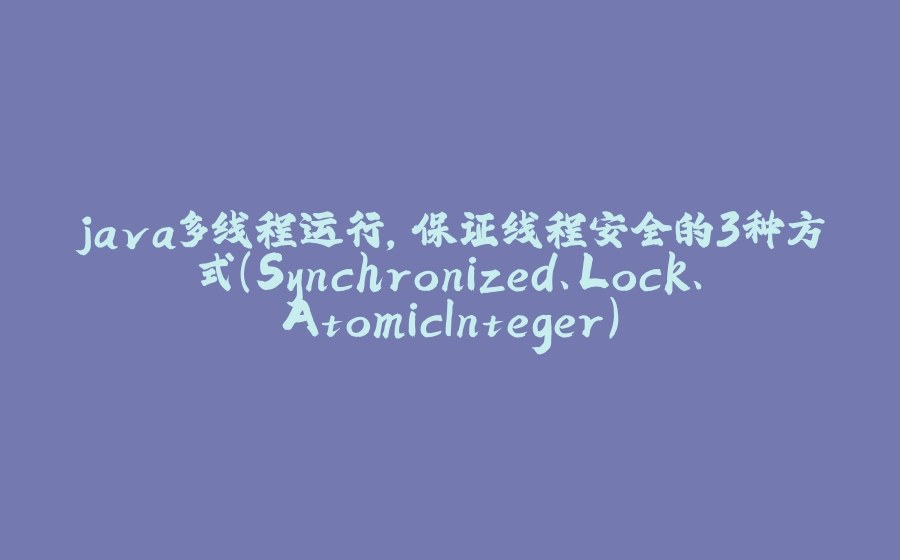 java多线程运行,保证线程安全的3种方式(Synchronized、Lock、AtomicInteger) - 拾光赋-拾光赋