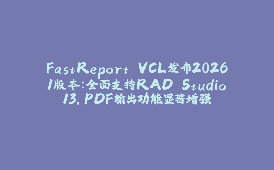 FastReport VCL发布2026.1版本：全面支持RAD Studio 13，PDF输出功能显著增强 - 拾光赋-拾光赋