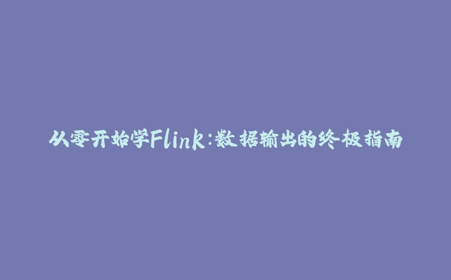 从零开始学Flink：数据输出的终极指南 - 拾光赋-拾光赋