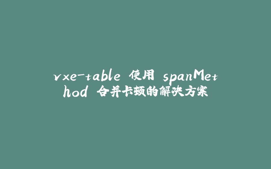 vxe-table 使用 spanMethod 合并卡顿的解决方案 - 拾光赋-拾光赋