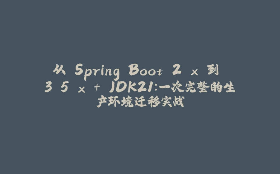 从 Spring Boot 2.x 到 3.5.x + JDK21：一次完整的生产环境迁移实战 - 拾光赋-拾光赋