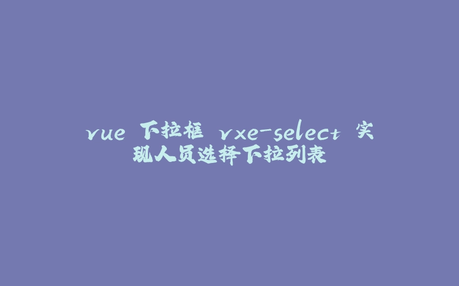 vue 下拉框 vxe-select 实现人员选择下拉列表 - 拾光赋-拾光赋