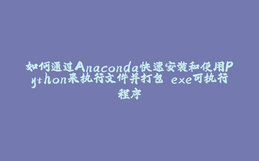 如何通过Anaconda快速安装和使用Python来执行文件并打包.exe可执行程序 - 拾光赋-拾光赋
