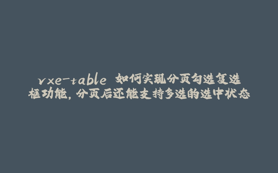 vxe-table 如何实现分页勾选复选框功能，分页后还能支持多选的选中状态 - 拾光赋-拾光赋
