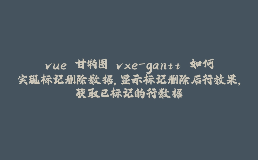 vue 甘特图 vxe-gantt 如何实现标记删除数据，显示标记删除后行效果，获取已标记的行数据 - 拾光赋-拾光赋