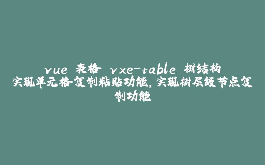 vue 表格 vxe-table 树结构实现单元格复制粘贴功能，实现树层级节点复制功能 - 拾光赋-拾光赋