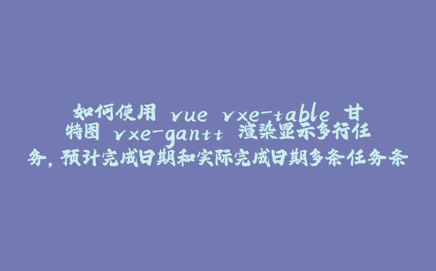 如何使用 vue vxe-table 甘特图 vxe-gantt 渲染显示多行任务，预计完成日期和实际完成日期多条任务条，可以自定义任务条颜色，拖拽调整日期等 - 拾光赋-拾光赋