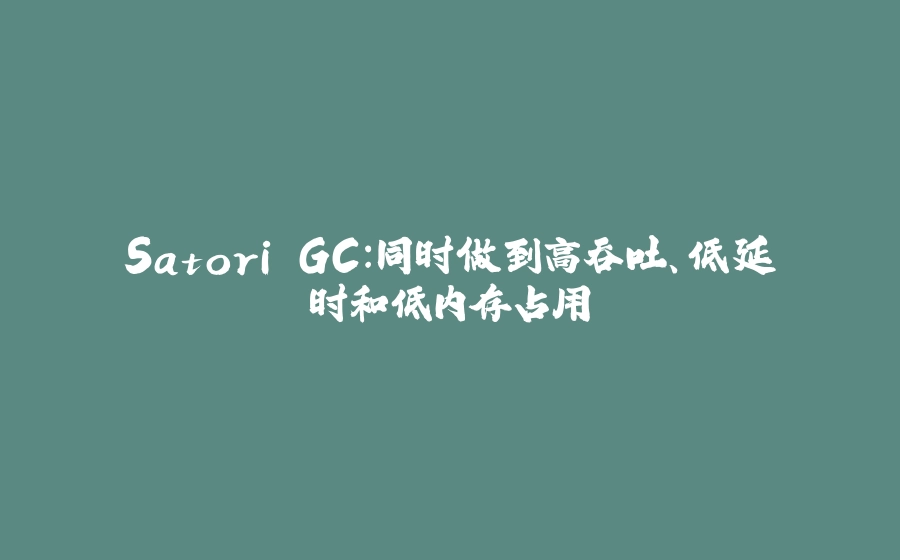Satori GC：同时做到高吞吐、低延时和低内存占用 - 拾光赋-拾光赋