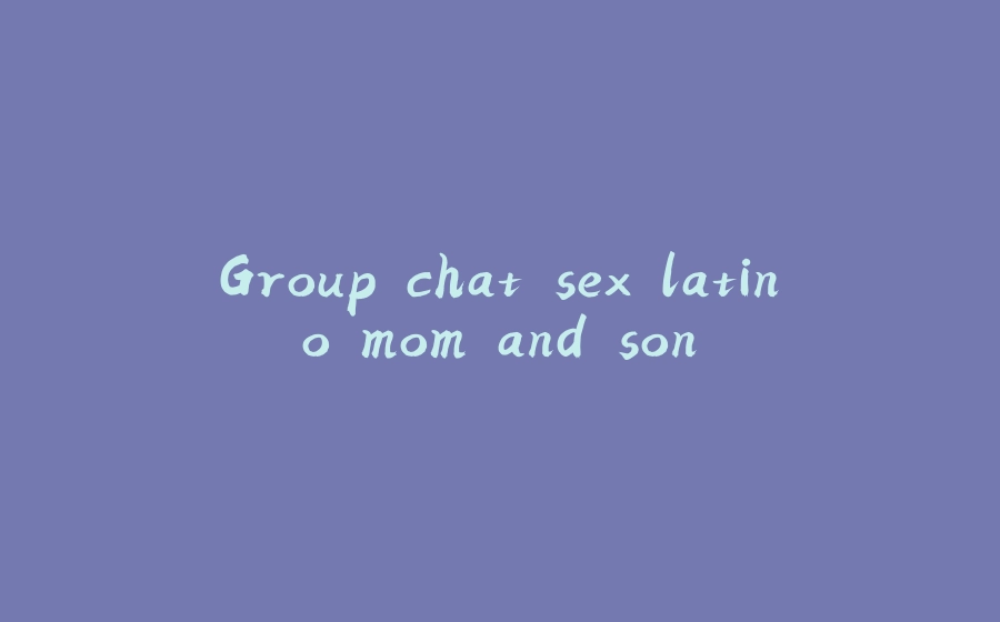 Group chat sex latino mom and son - 拾光赋-拾光赋