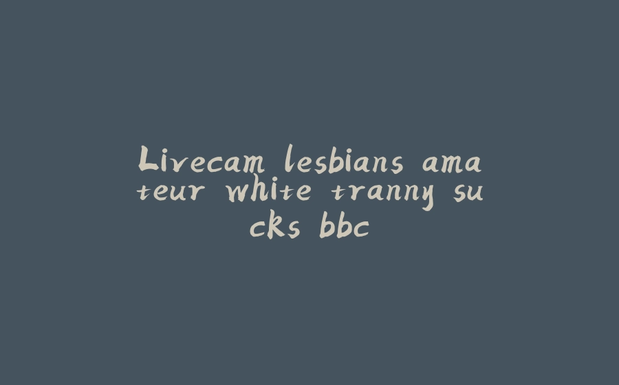 Livecam lesbians amateur white tranny sucks bbc - 拾光赋-拾光赋