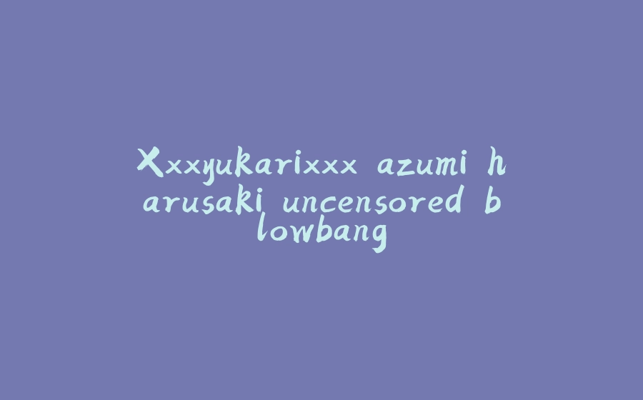 Xxxyukarixxx azumi harusaki uncensored blowbang - 拾光赋-拾光赋