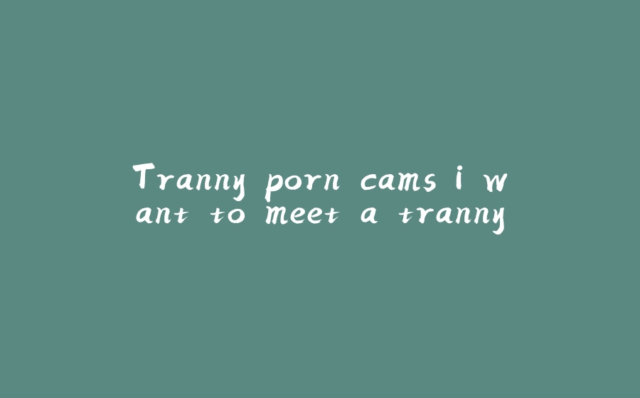 Tranny porn cams i want to meet a tranny - 拾光赋-拾光赋