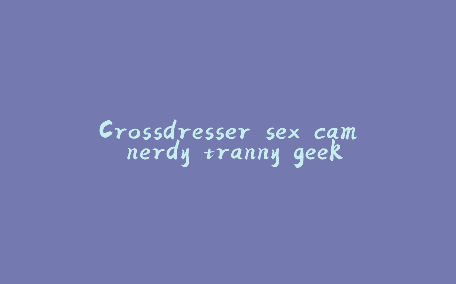 Crossdresser sex cam nerdy tranny geek - 拾光赋-拾光赋