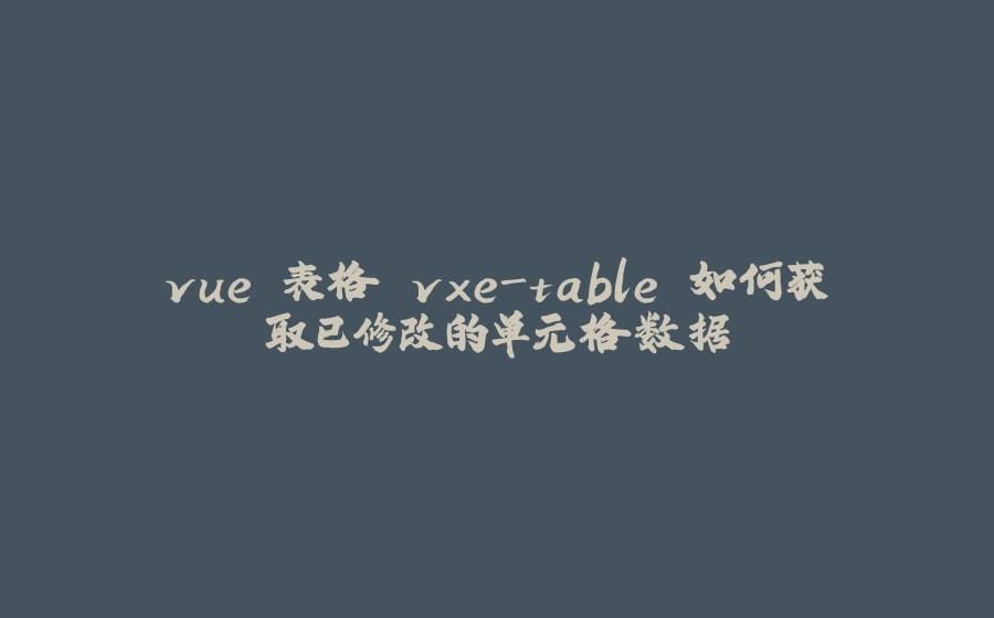 vue 表格 vxe-table 如何获取已修改的单元格数据 - 拾光赋-拾光赋