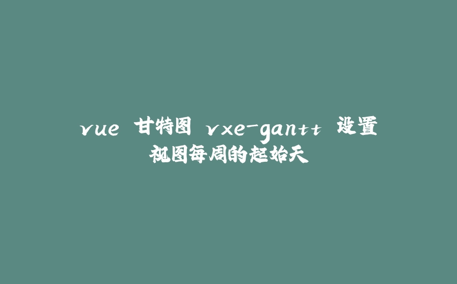 vue 甘特图 vxe-gantt 设置视图每周的起始天 - 拾光赋-拾光赋