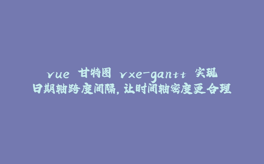 vue 甘特图 vxe-gantt 实现日期轴跨度间隔，让时间轴密度更合理 - 拾光赋-拾光赋