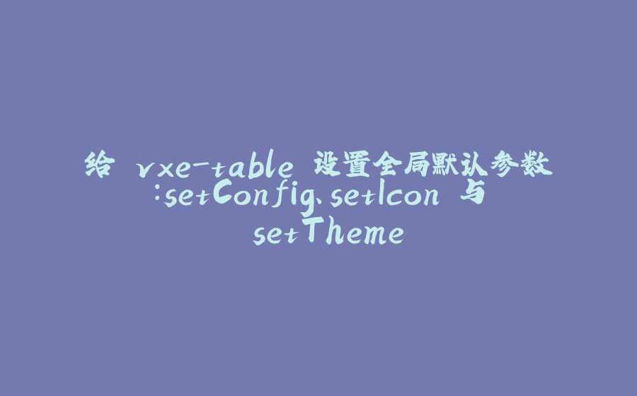 给 vxe-table 设置全局默认参数：setConfig、setIcon 与 setTheme - 拾光赋-拾光赋