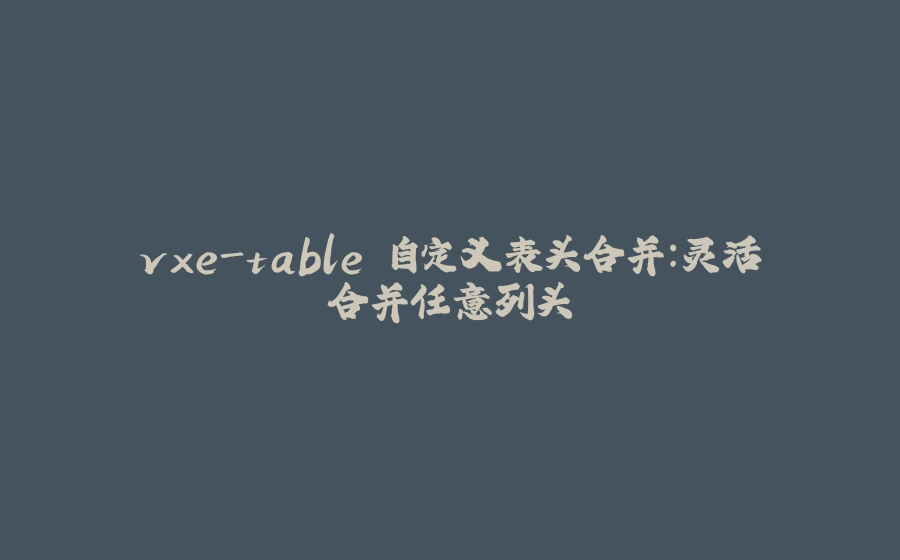 vxe-table 自定义表头合并：灵活合并任意列头 - 拾光赋-拾光赋